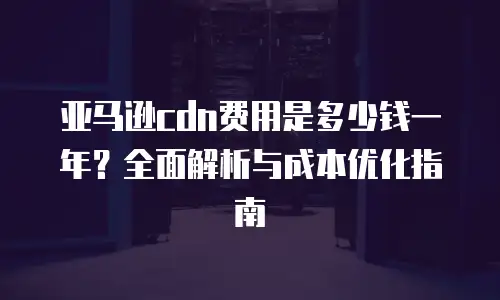亚马逊cdn费用是多少钱一年？全面解析与成本优化指南