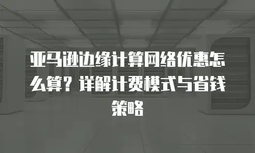 亚马逊边缘计算网络优惠怎么算？详解计费模式与省钱策略