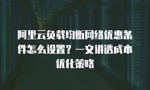 阿里云负载均衡网络优惠条件怎么设置？一文讲透成本优化策略