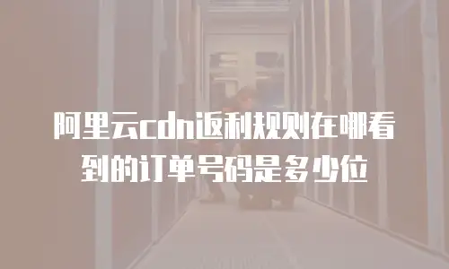 阿里云cdn返利规则在哪看到的订单号码是多少位