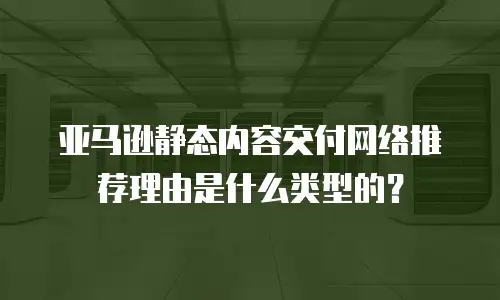 亚马逊静态内容交付网络推荐理由是什么类型的？