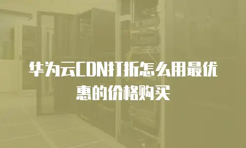 华为云CDN打折怎么用最优惠的价格购买