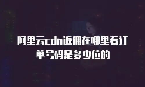 阿里云CDN返佣在哪里看订单号码是多少位的