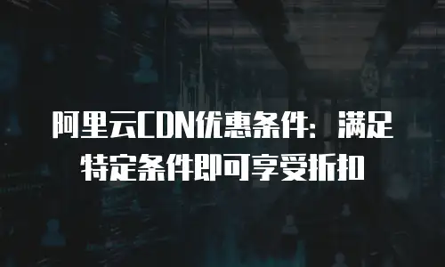 阿里云CDN优惠条件：满足特定条件即可享受折扣