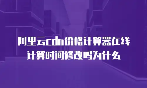 阿里云CDN价格计算器在线计算时间修改吗为什么