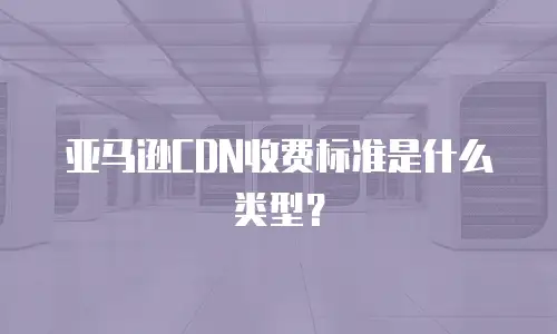 亚马逊CDN收费标准是什么类型？