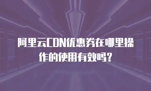 阿里云CDN优惠券在哪里操作的使用有效吗？