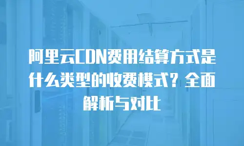 阿里云CDN费用结算方式是什么类型的收费模式？全面解析与对比