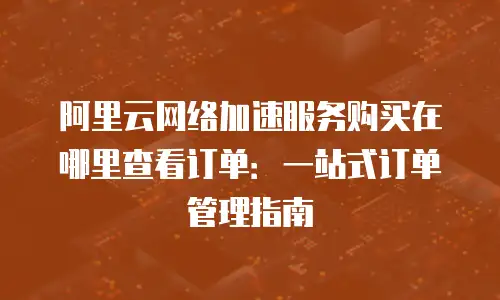 阿里云网络加速服务购买在哪里查看订单：一站式订单管理指南