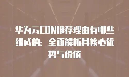 华为云CDN推荐理由有哪些组成的：全面解析其核心优势与价值