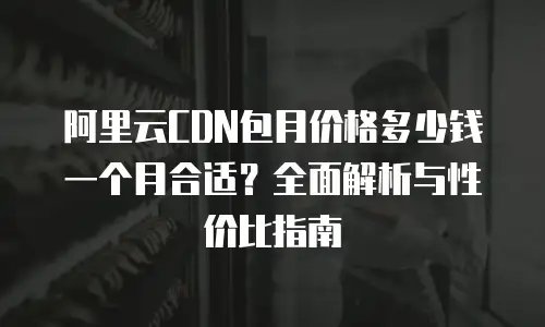 阿里云CDN包月价格多少钱一个月合适？全面解析与性价比指南
