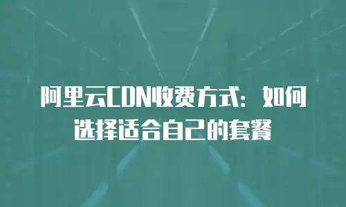 阿里云CDN收费方式：如何选择适合自己的套餐