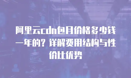 阿里云cdn包月价格多少钱一年的？详解费用结构与性价比优势