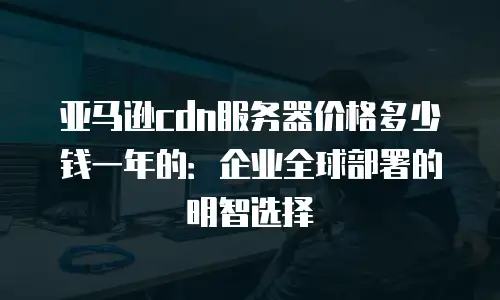 亚马逊cdn服务器价格多少钱一年的：企业全球部署的明智选择