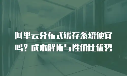阿里云分布式缓存系统便宜吗？成本解析与性价比优势
