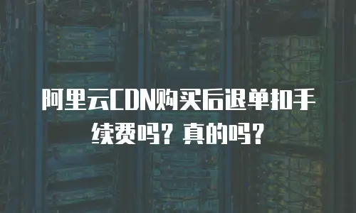 阿里云CDN购买后退单扣手续费吗？真的吗？