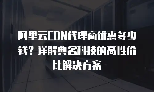 阿里云CDN代理商优惠多少钱？详解典名科技的高性价比解决方案