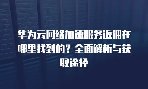 华为云网络加速服务返佣在哪里找到的？全面解析与获取途径