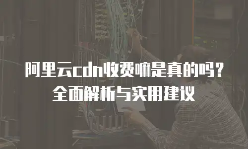 阿里云cdn收费嘛是真的吗？全面解析与实用建议