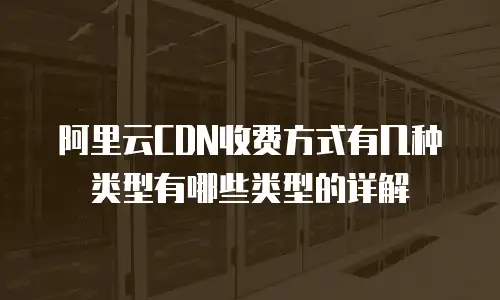 阿里云CDN收费方式有几种类型有哪些类型的详解