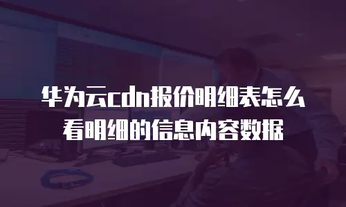 华为云cdn报价明细表怎么看明细的信息内容数据