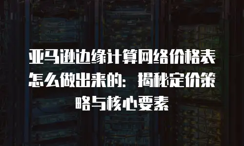 亚马逊边缘计算网络价格表怎么做出来的：揭秘定价策略与核心要素