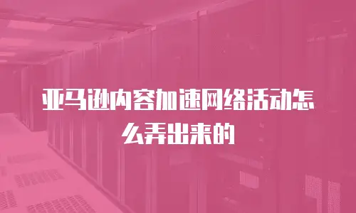 亚马逊内容加速网络活动怎么弄出来的