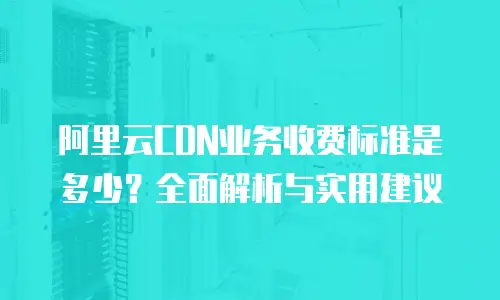 阿里云CDN业务收费标准是多少？全面解析与实用建议