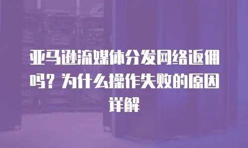 亚马逊流媒体分发网络返佣吗？为什么操作失败的原因详解