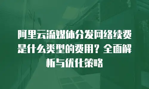 阿里云流媒体分发网络续费是什么类型的费用？全面解析与优化策略