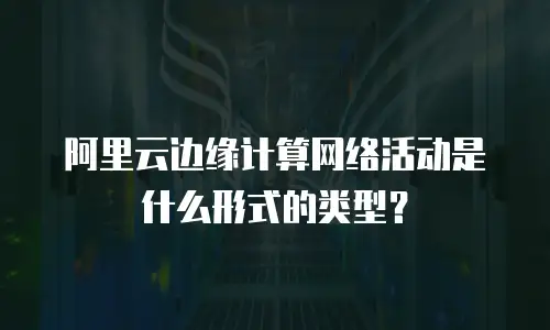 阿里云边缘计算网络活动是什么形式的类型？