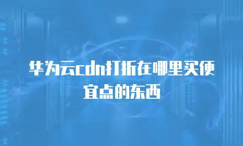 华为云cdn打折在哪里买便宜点的东西