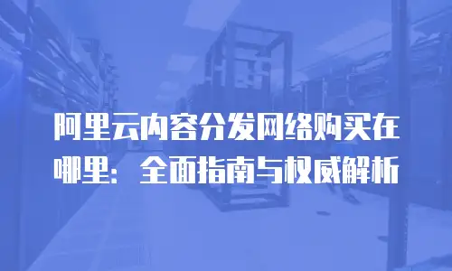 阿里云内容分发网络购买在哪里：全面指南与权威解析