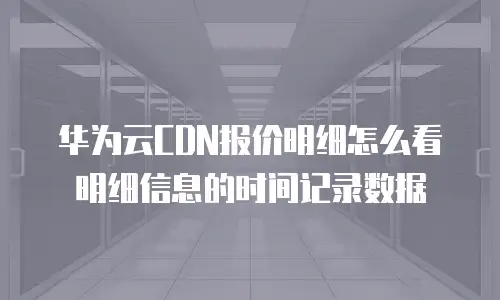 华为云CDN报价明细怎么看明细信息的时间记录数据