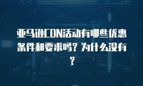 亚马逊CDN活动有哪些优惠条件和要求吗？为什么没有？