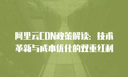 阿里云CDN政策解读：技术革新与成本优化的双重红利