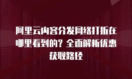 阿里云内容分发网络打折在哪里看到的？全面解析优惠获取路径