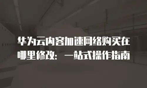 华为云内容加速网络购买在哪里修改：一站式操作指南