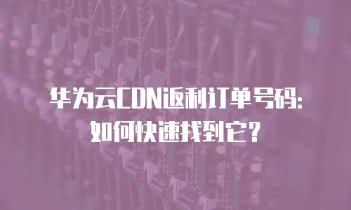 华为云CDN返利订单号码：如何快速找到它？