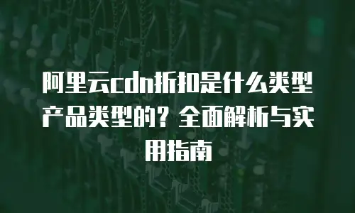 阿里云cdn折扣是什么类型产品类型的？全面解析与实用指南