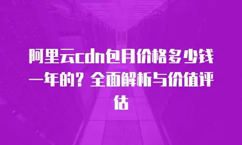 阿里云cdn包月价格多少钱一年的？全面解析与价值评估