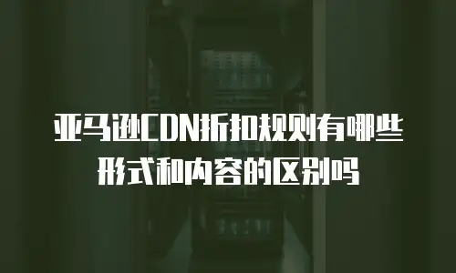 亚马逊CDN折扣规则有哪些形式和内容的区别吗