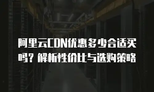 阿里云CDN优惠多少合适买吗？解析性价比与选购策略