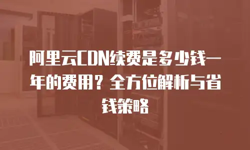 阿里云CDN续费是多少钱一年的费用？全方位解析与省钱策略