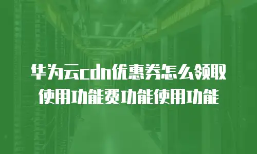 华为云cdn优惠券怎么领取使用功能费功能使用功能