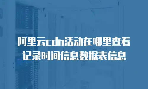 阿里云cdn活动在哪里查看记录时间信息数据表信息