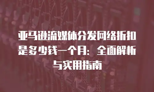 亚马逊流媒体分发网络折扣是多少钱一个月：全面解析与实用指南