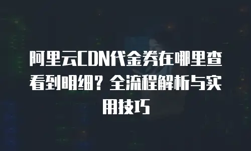 阿里云CDN代金券在哪里查看到明细？全流程解析与实用技巧
