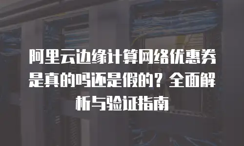 阿里云边缘计算网络优惠券是真的吗还是假的？全面解析与验证指南