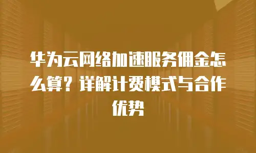 华为云网络加速服务佣金怎么算？详解计费模式与合作优势